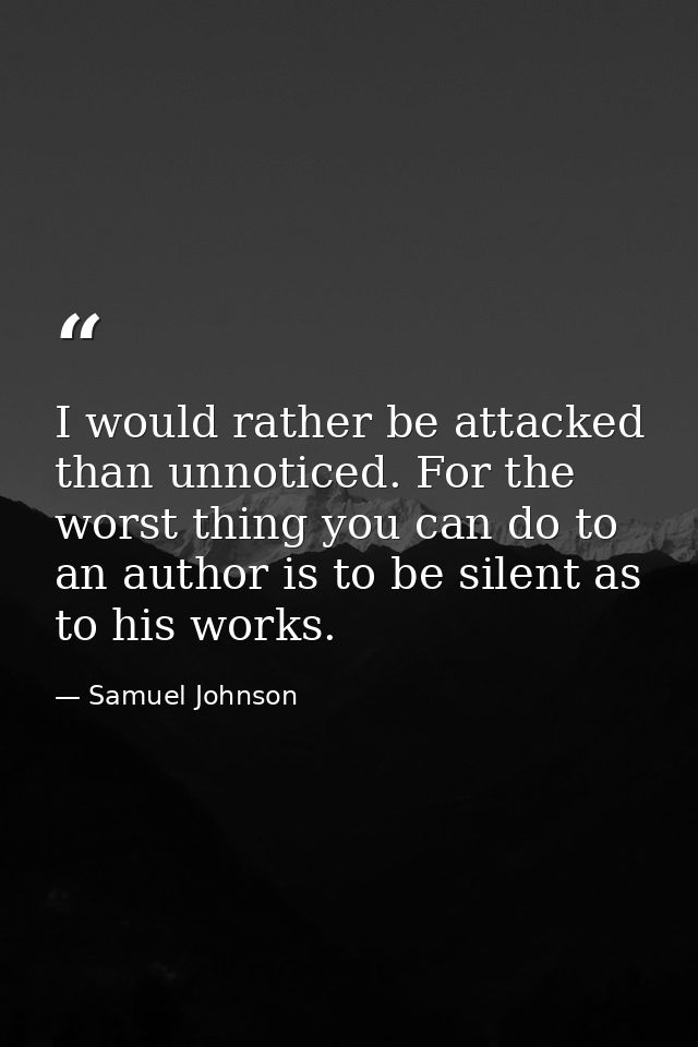 I would rather be attacked than unnoticed. For the worst thing you can do to an author is to be silent as to his works. — Samuel Johnson