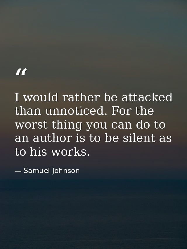 I would rather be attacked than unnoticed. For the worst thing you can do to an author is to be silent as to his works. — Samuel Johnson