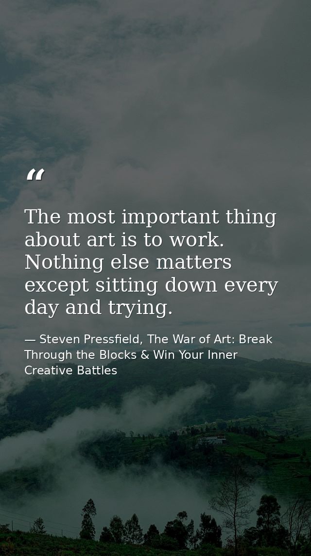 The most important thing about art is to work. Nothing else matters except sitting down every day and trying. — Steven Pressfield, The War of Art: Break Through the Blocks & Win Your Inner Creative Battles