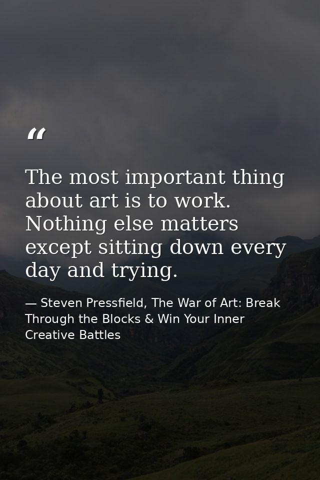 The most important thing about art is to work. Nothing else matters except sitting down every day and trying. — Steven Pressfield, The War of Art: Break Through the Blocks & Win Your Inner Creative Battles
