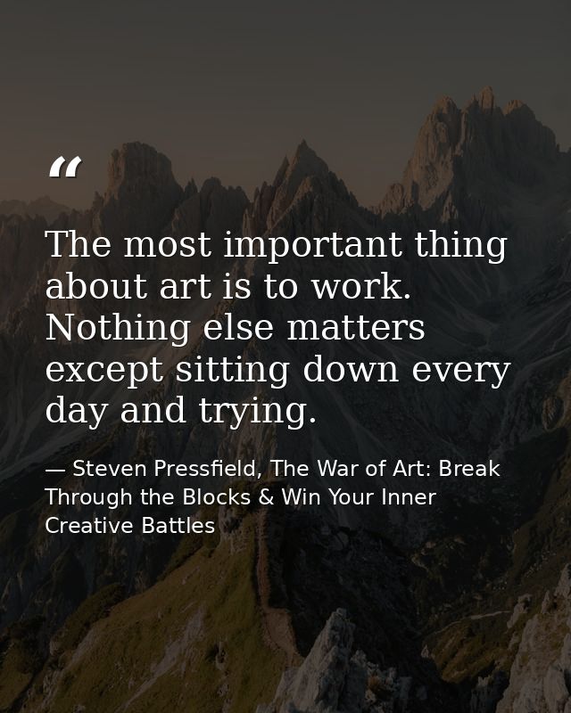 The most important thing about art is to work. Nothing else matters except sitting down every day and trying. — Steven Pressfield, The War of Art: Break Through the Blocks & Win Your Inner Creative Battles