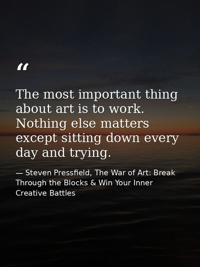 The most important thing about art is to work. Nothing else matters except sitting down every day and trying. — Steven Pressfield, The War of Art: Break Through the Blocks & Win Your Inner Creative Battles