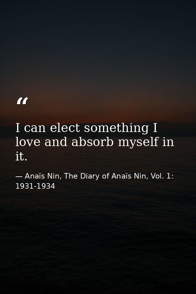 I can elect something I love and absorb myself in it. — Anaïs Nin, The Diary of Anaïs Nin, Vol. 1: 1931-1934