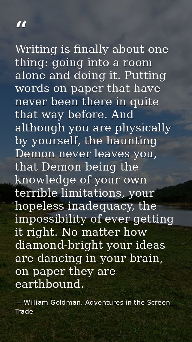 Writing is finally about one thing: going into a room alone and doing it. Putting words on paper that have never been th — William Goldman, Adventures in the Screen Trade