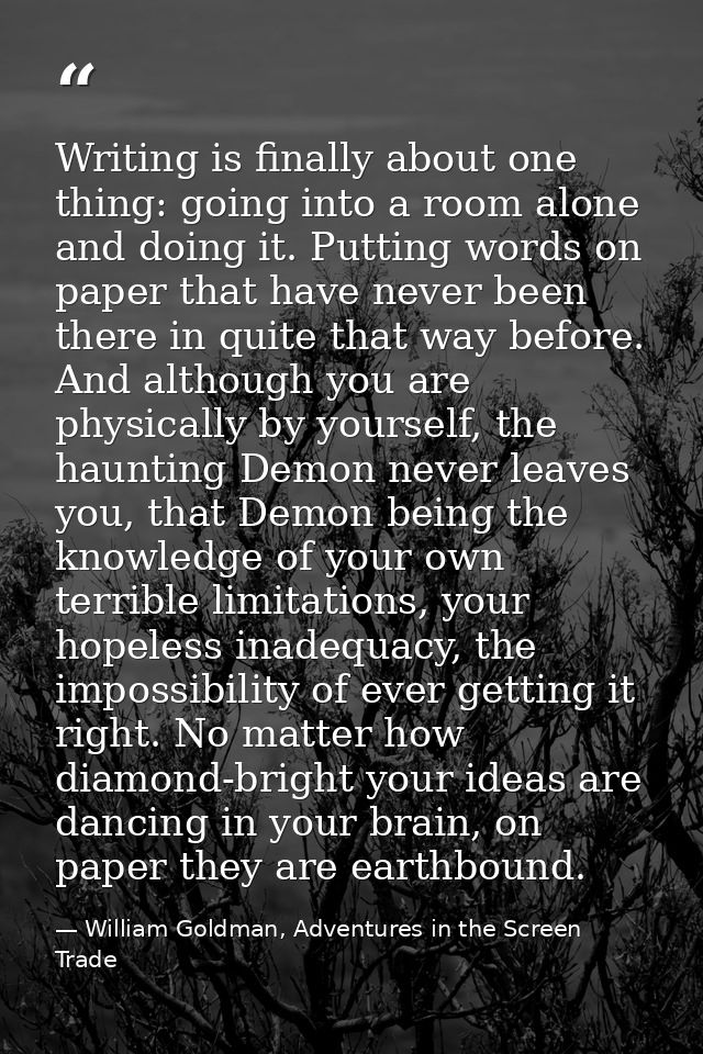 Writing is finally about one thing: going into a room alone and doing it. Putting words on paper that have never been th — William Goldman, Adventures in the Screen Trade