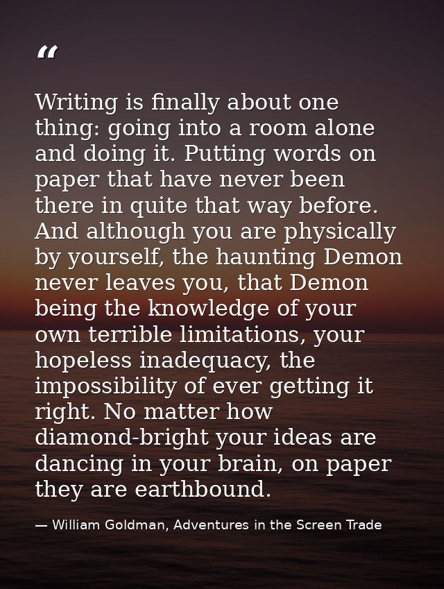 Writing is finally about one thing: going into a room alone and doing it. Putting words on paper that have never been th — William Goldman, Adventures in the Screen Trade