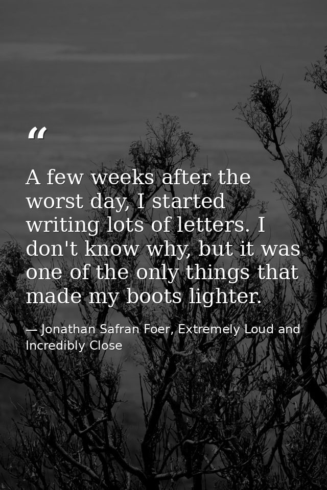A few weeks after the worst day, I started writing lots of letters. I don't know why, but it was one of the only things  — Jonathan Safran Foer, Extremely Loud and Incredibly Close