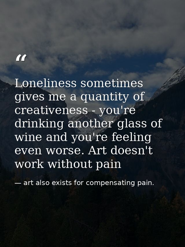 Loneliness sometimes gives me a quantity of creativeness - you're drinking another glass of wine and you're feeling even — art also exists for compensating pain.
