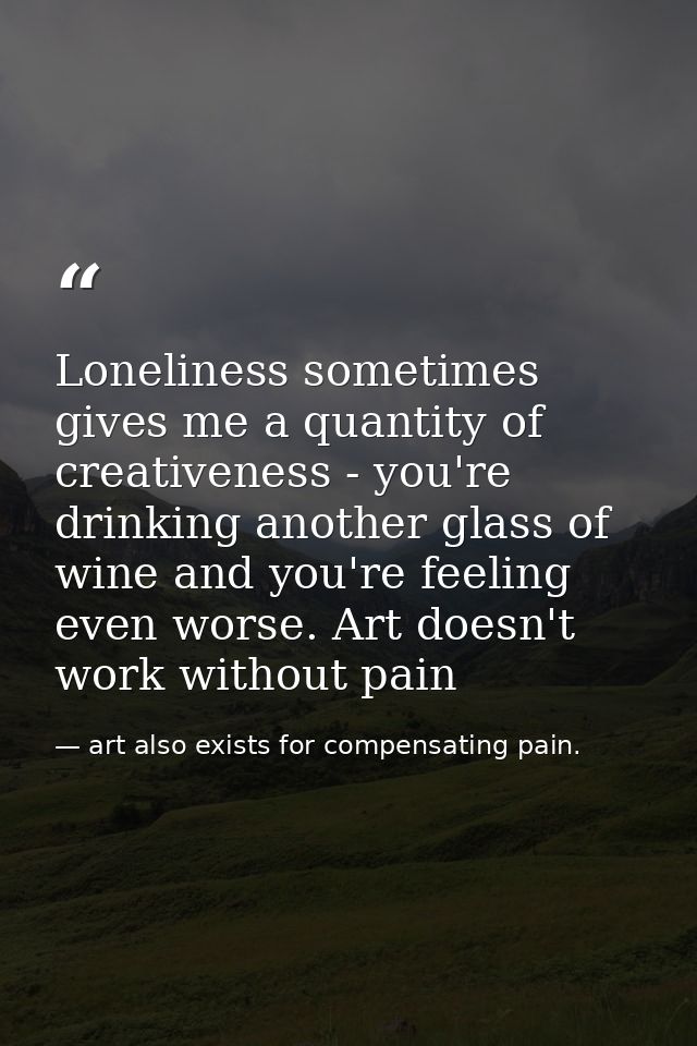 Loneliness sometimes gives me a quantity of creativeness - you're drinking another glass of wine and you're feeling even — art also exists for compensating pain.