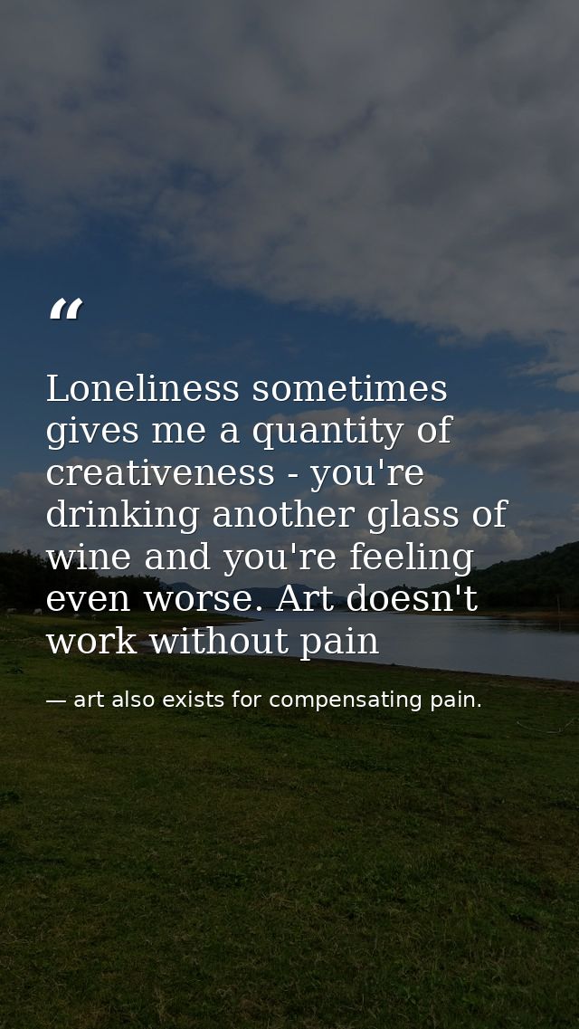 Loneliness sometimes gives me a quantity of creativeness - you're drinking another glass of wine and you're feeling even — art also exists for compensating pain.