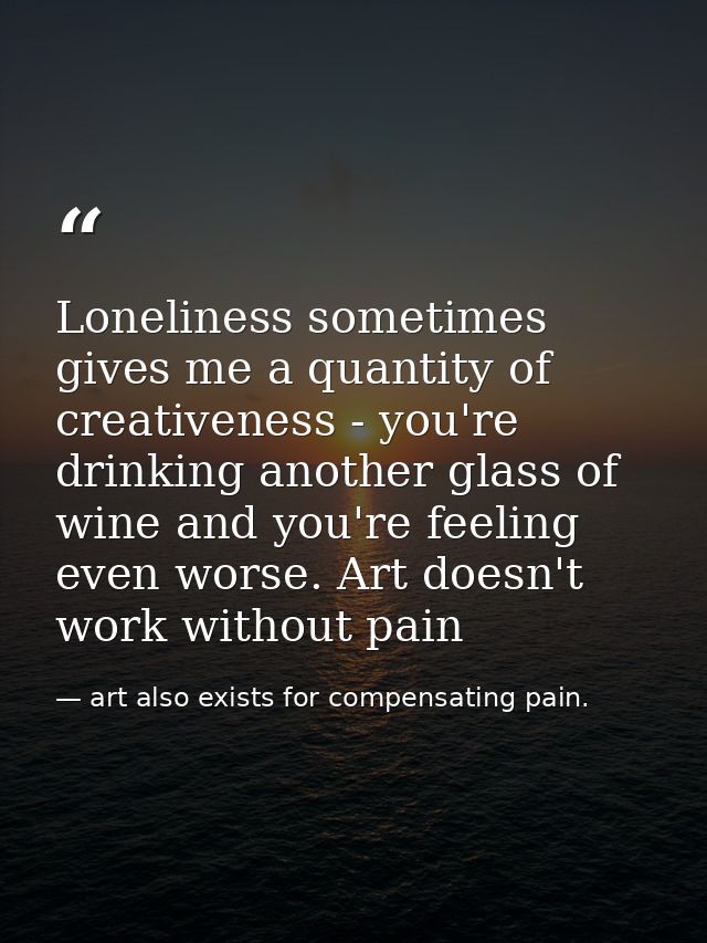Loneliness sometimes gives me a quantity of creativeness - you're drinking another glass of wine and you're feeling even — art also exists for compensating pain.