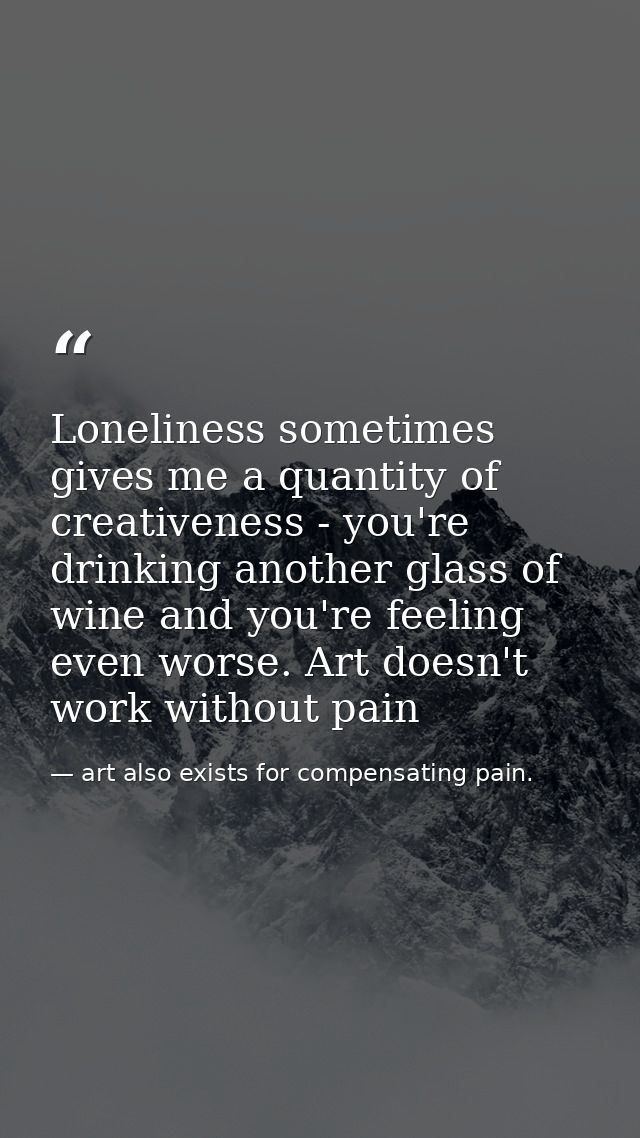 Loneliness sometimes gives me a quantity of creativeness - you're drinking another glass of wine and you're feeling even — art also exists for compensating pain.
