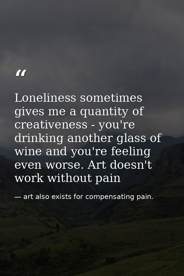 Loneliness sometimes gives me a quantity of creativeness - you're drinking another glass of wine and you're feeling even — art also exists for compensating pain.