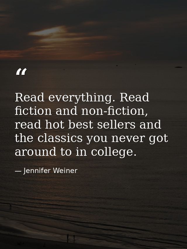 Read everything. Read fiction and non-fiction, read hot best sellers and the classics you never got around to in college — Jennifer Weiner