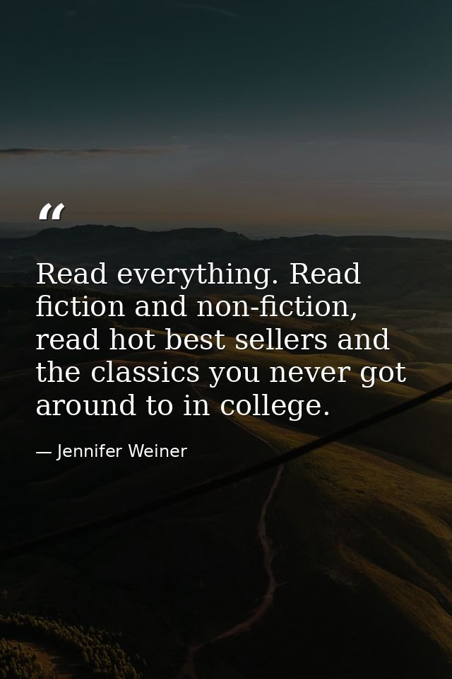 Read everything. Read fiction and non-fiction, read hot best sellers and the classics you never got around to in college — Jennifer Weiner