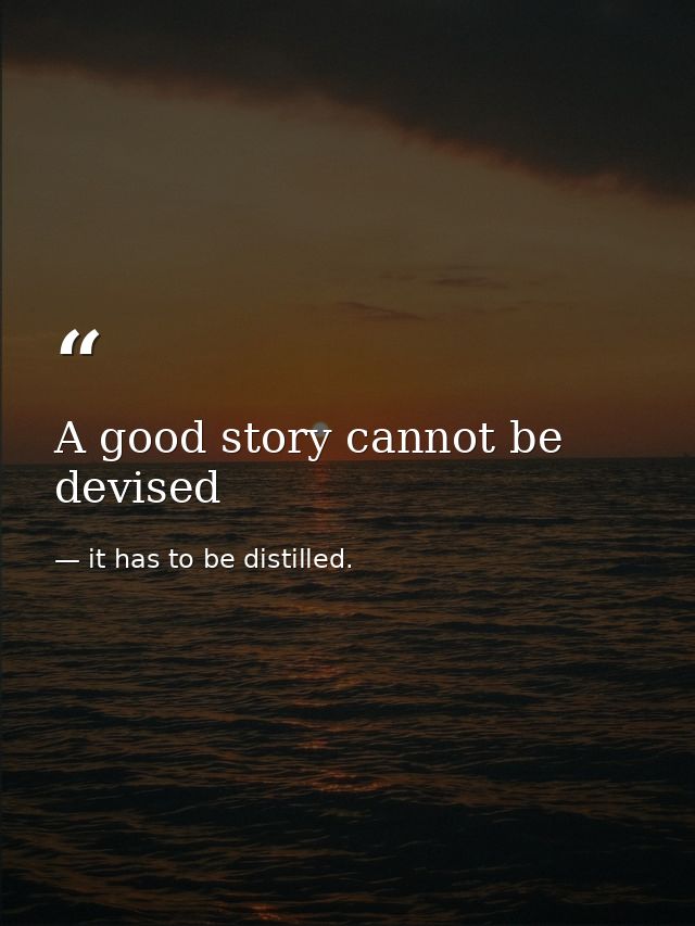 A good story cannot be devised — it has to be distilled.