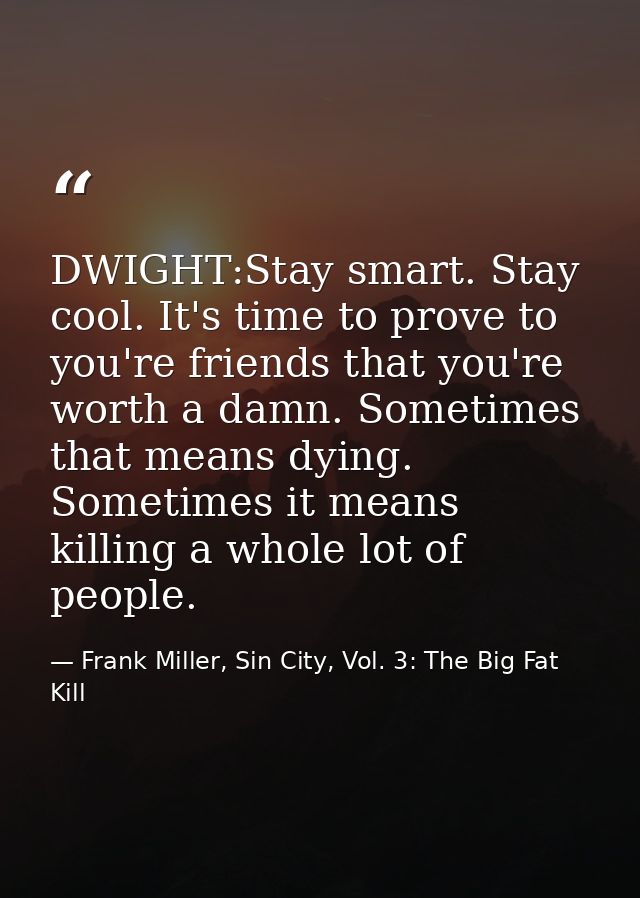 DWIGHT:Stay smart. Stay cool. It's time to prove to you're friends that you're worth a damn. Sometimes that means dying. — Frank Miller, Sin City, Vol. 3: The Big Fat Kill