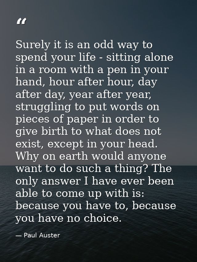 Surely it is an odd way to spend your life - sitting alone in a room with a pen in your hand, hour after hour, day after — Paul Auster