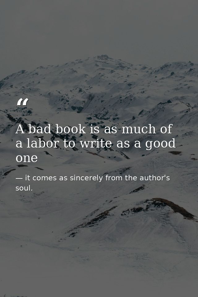 A bad book is as much of a labor to write as a good one — it comes as sincerely from the author's soul.
