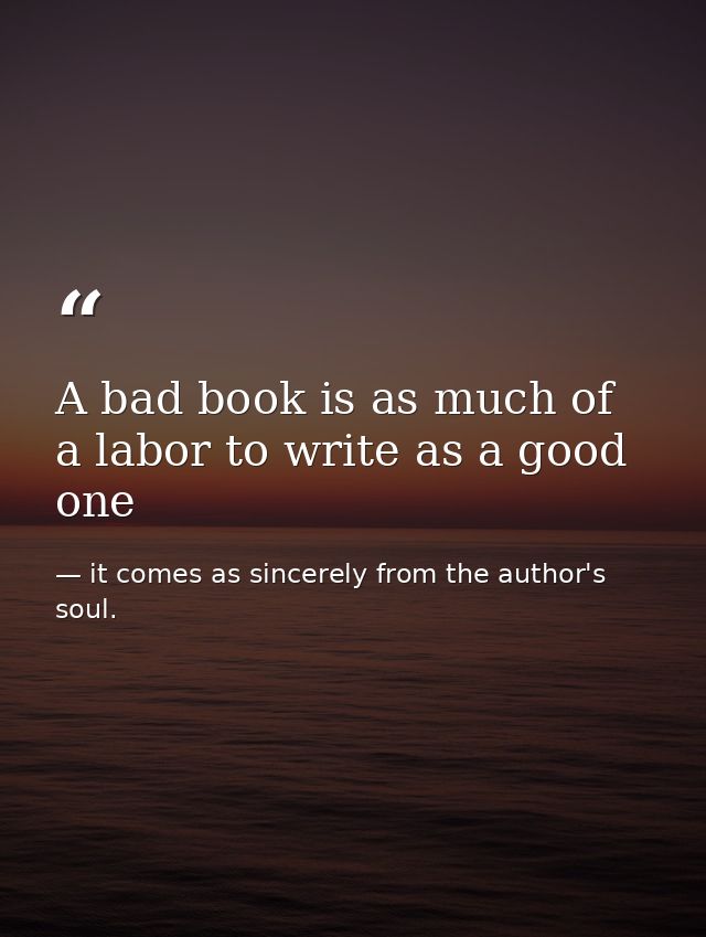 A bad book is as much of a labor to write as a good one — it comes as sincerely from the author's soul.