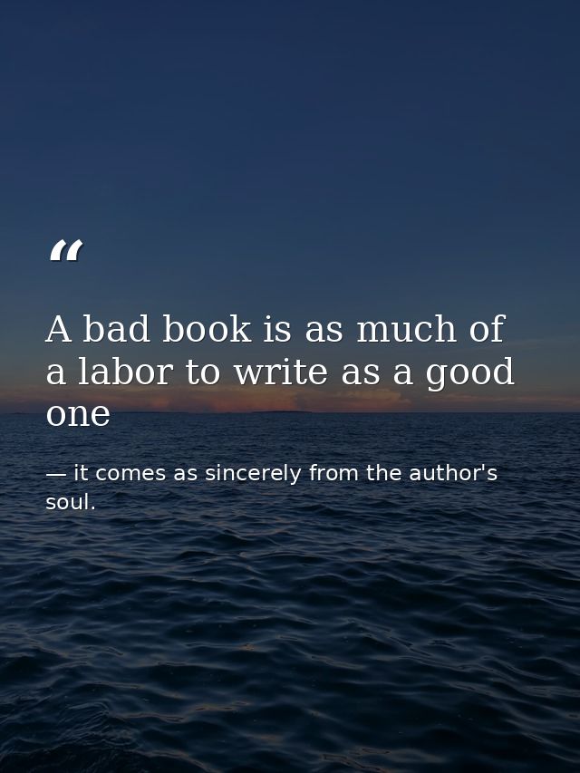 A bad book is as much of a labor to write as a good one — it comes as sincerely from the author's soul.