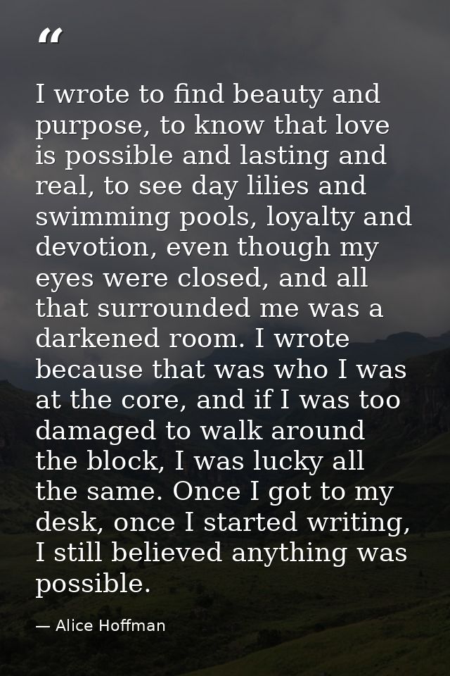 I wrote to find beauty and purpose, to know that love is possible and lasting and real, to see day lilies and swimming p — Alice Hoffman