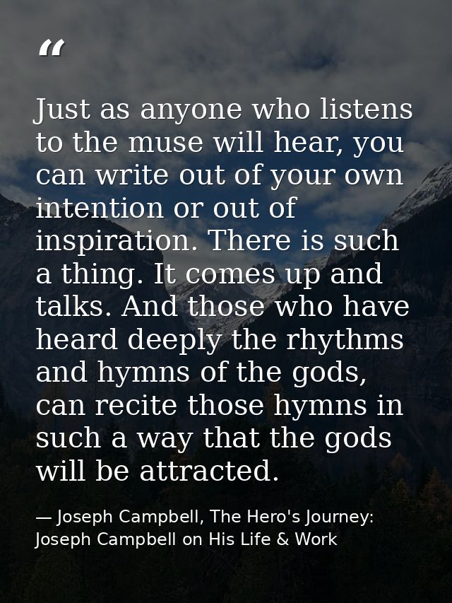Just as anyone who listens to the muse will hear, you can write out of your own intention or out of inspiration. There i — Joseph Campbell, The Hero's Journey: Joseph Campbell on His Life & Work