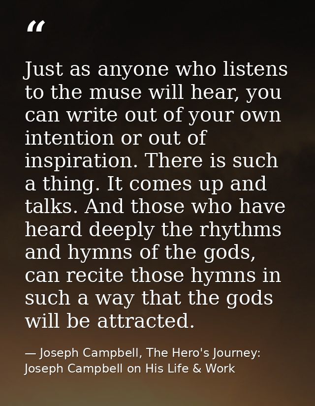 Just as anyone who listens to the muse will hear, you can write out of your own intention or out of inspiration. There i — Joseph Campbell, The Hero's Journey: Joseph Campbell on His Life & Work
