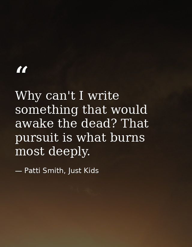 Why can't I write something that would awake the dead? That pursuit is what burns most deeply. — Patti Smith, Just Kids