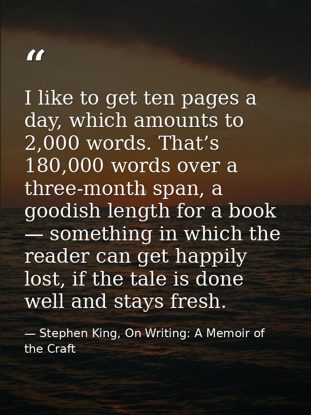 I like to get ten pages a day, which amounts to 2,000 words. That’s 180,000 words over a three-month span, a goodish len — Stephen King, On Writing: A Memoir of the Craft