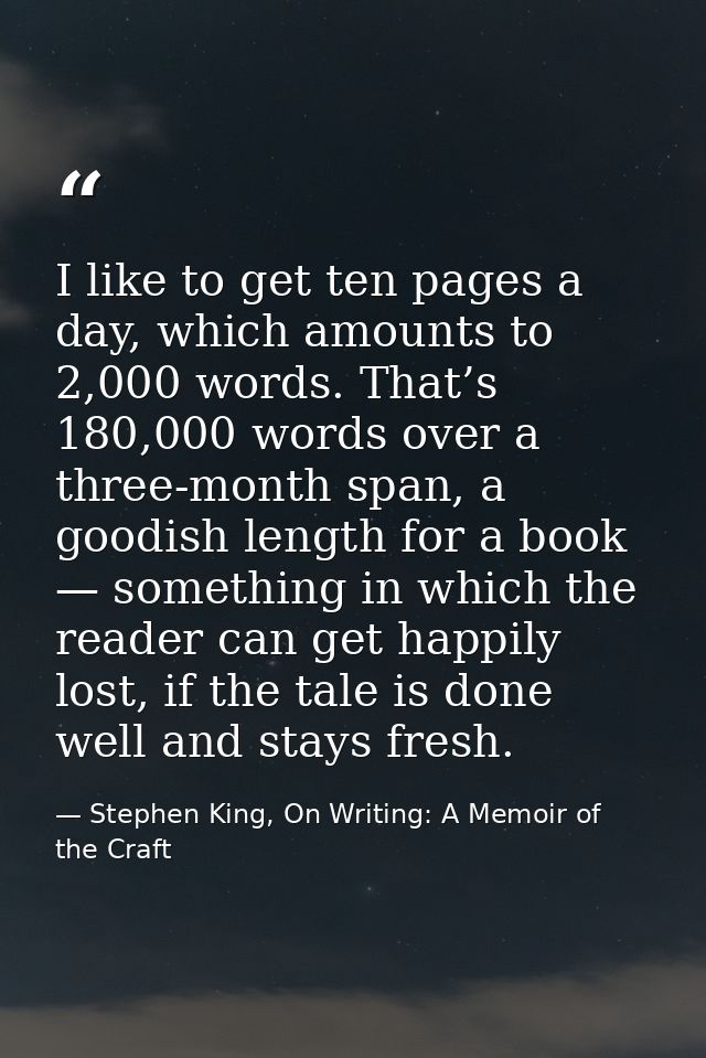 I like to get ten pages a day, which amounts to 2,000 words. That’s 180,000 words over a three-month span, a goodish len — Stephen King, On Writing: A Memoir of the Craft