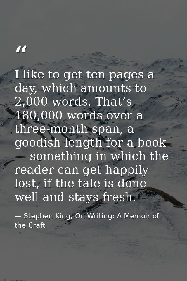 I like to get ten pages a day, which amounts to 2,000 words. That’s 180,000 words over a three-month span, a goodish len — Stephen King, On Writing: A Memoir of the Craft