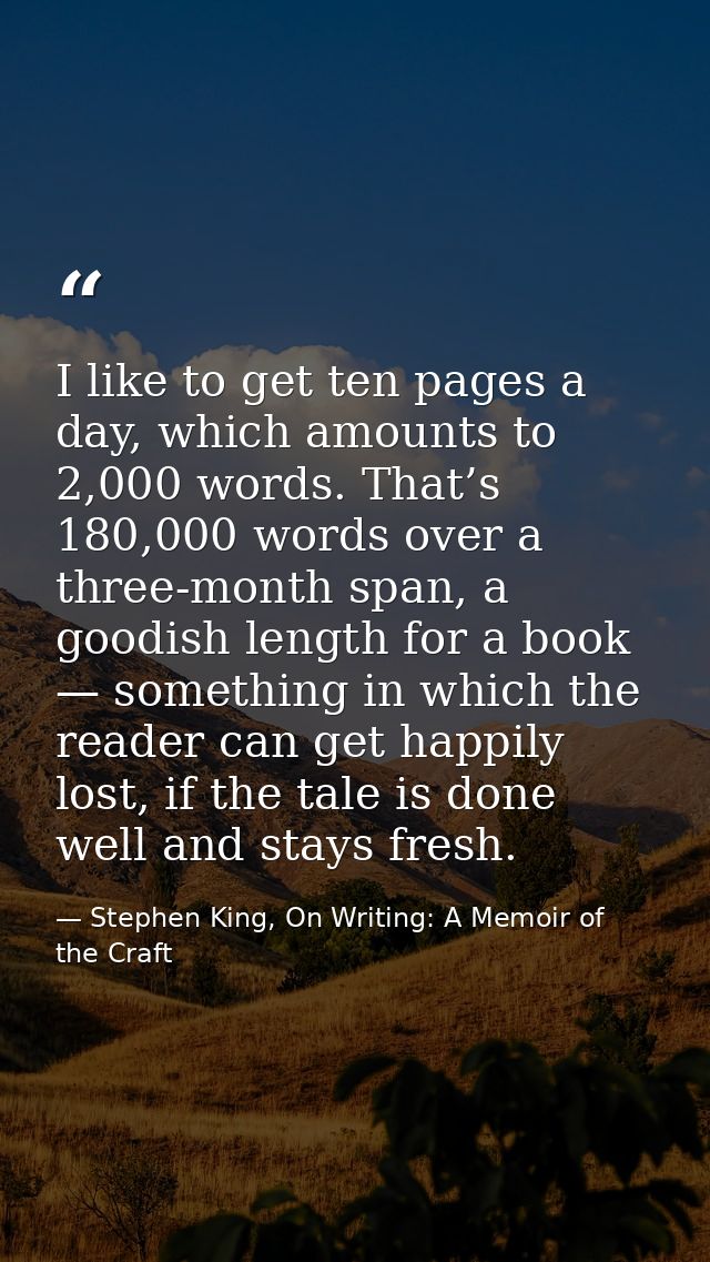 I like to get ten pages a day, which amounts to 2,000 words. That’s 180,000 words over a three-month span, a goodish len — Stephen King, On Writing: A Memoir of the Craft