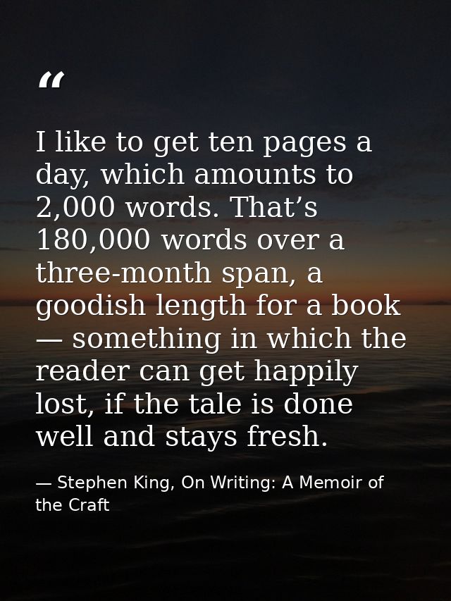 I like to get ten pages a day, which amounts to 2,000 words. That’s 180,000 words over a three-month span, a goodish len — Stephen King, On Writing: A Memoir of the Craft