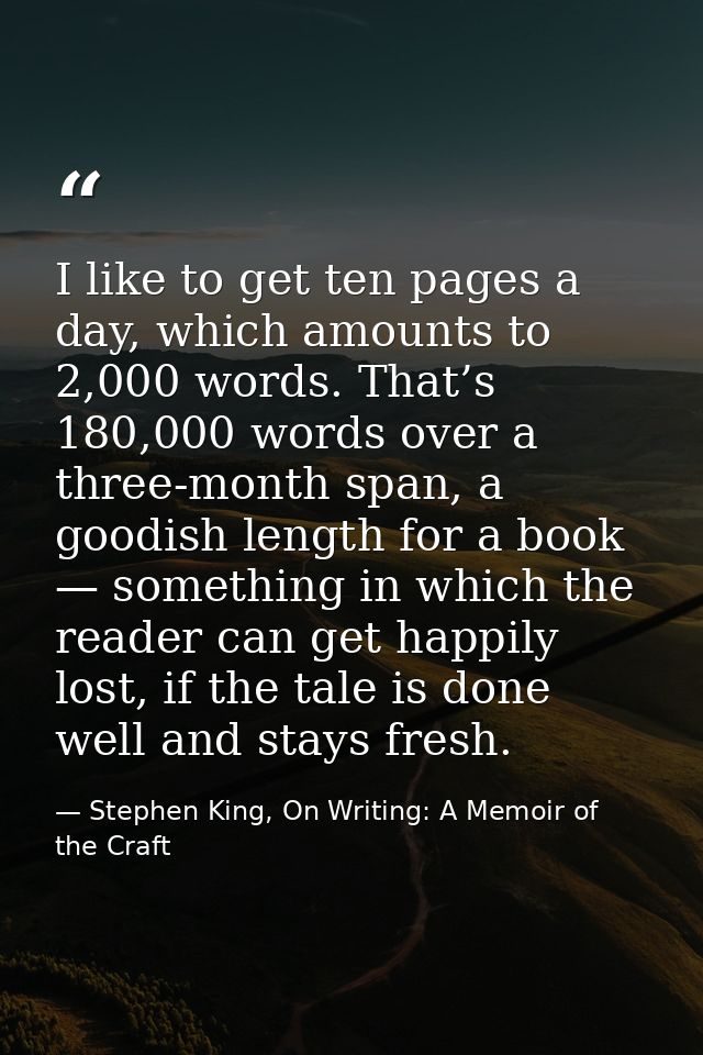I like to get ten pages a day, which amounts to 2,000 words. That’s 180,000 words over a three-month span, a goodish len — Stephen King, On Writing: A Memoir of the Craft