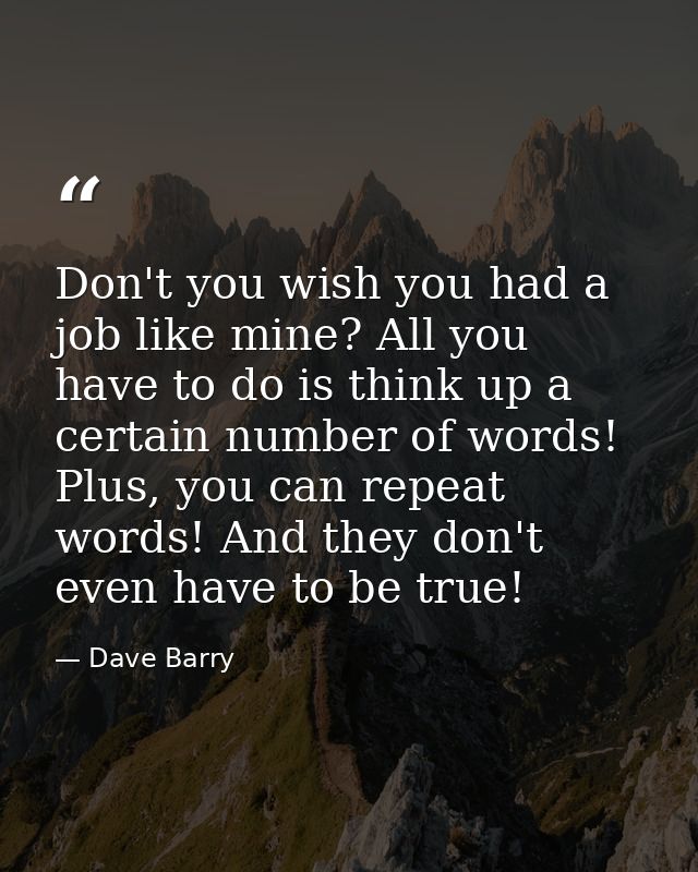 Don't you wish you had a job like mine? All you have to do is think up a certain number of words! Plus, you can repeat w — Dave Barry