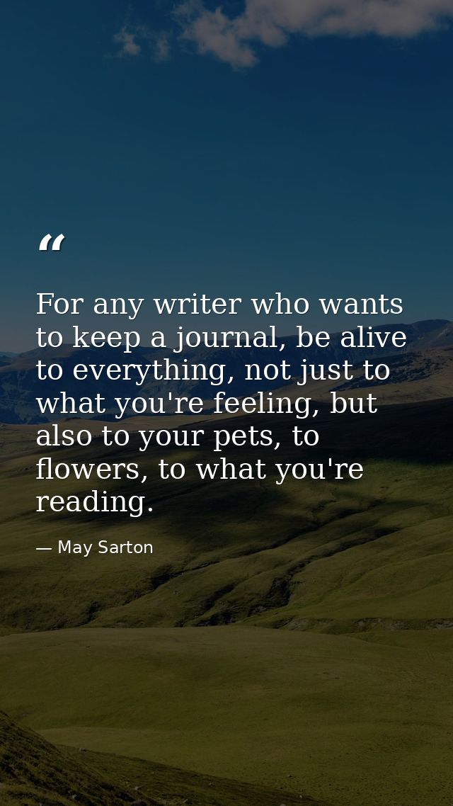 For any writer who wants to keep a journal, be alive to everything, not just to what you're feeling, but also to your pe — May Sarton