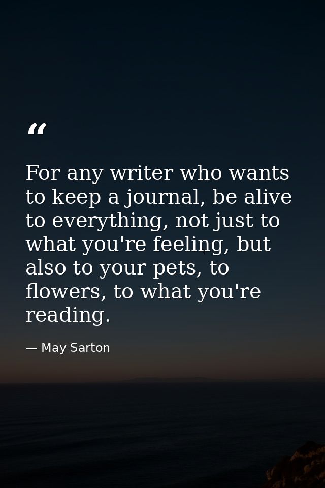 For any writer who wants to keep a journal, be alive to everything, not just to what you're feeling, but also to your pe — May Sarton