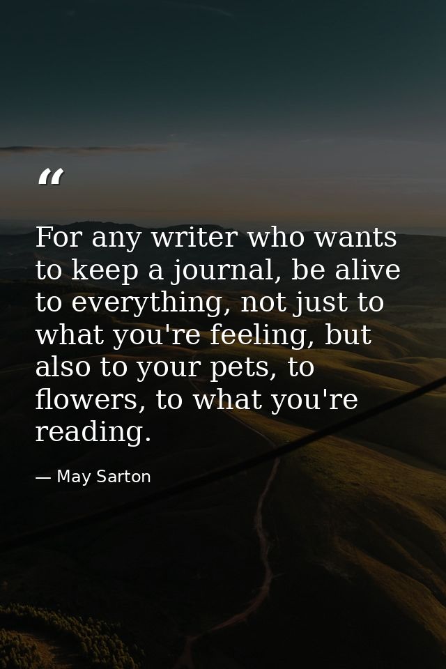 For any writer who wants to keep a journal, be alive to everything, not just to what you're feeling, but also to your pe — May Sarton