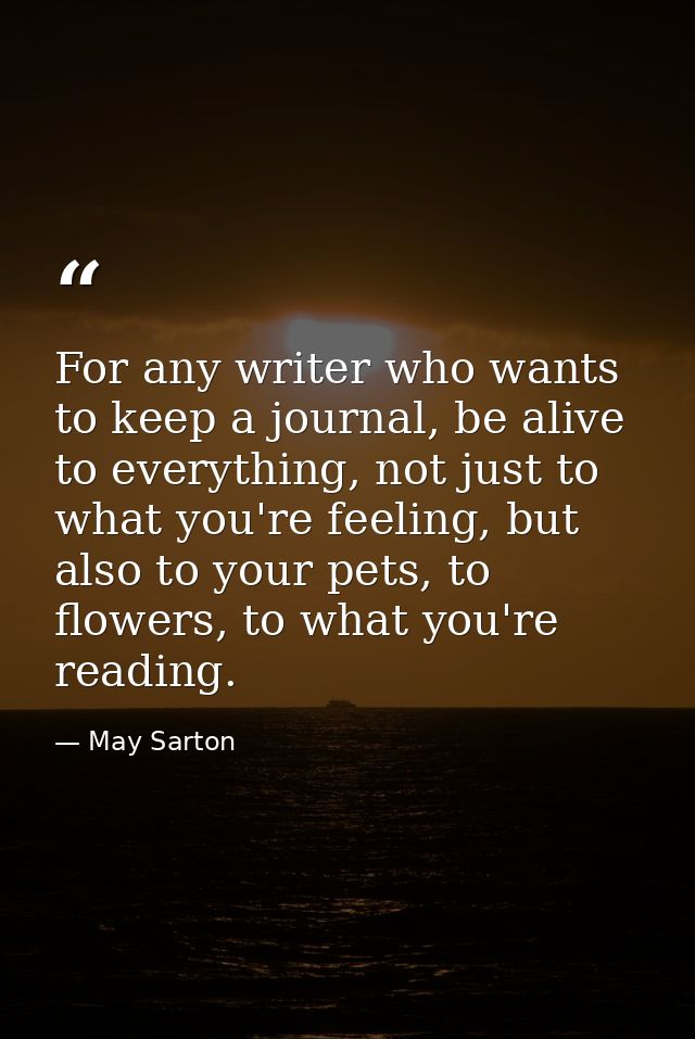 For any writer who wants to keep a journal, be alive to everything, not just to what you're feeling, but also to your pe — May Sarton