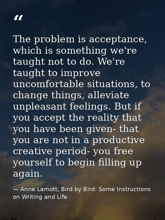 The problem is acceptance, which is something we're taught not to do. We're taught to improve uncomfortable situations,  — Anne Lamott, Bird by Bird: Some Instructions on Writing and Life