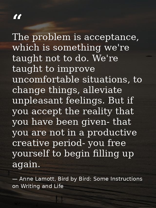 The problem is acceptance, which is something we're taught not to do. We're taught to improve uncomfortable situations,  — Anne Lamott, Bird by Bird: Some Instructions on Writing and Life
