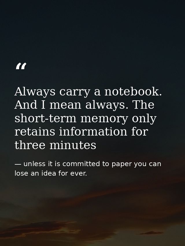 Always carry a notebook. And I mean always. The short-term memory only retains information for three minutes — unless it is committed to paper you can lose an idea for ever.