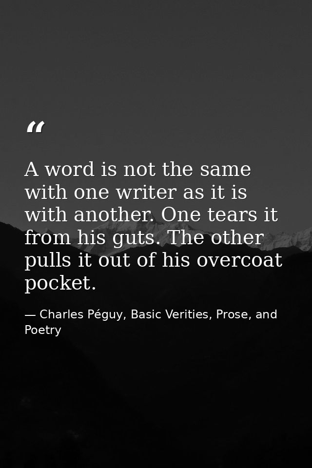 A word is not the same with one writer as it is with another. One tears it from his guts. The other pulls it out of his  — Charles Péguy, Basic Verities, Prose, and Poetry