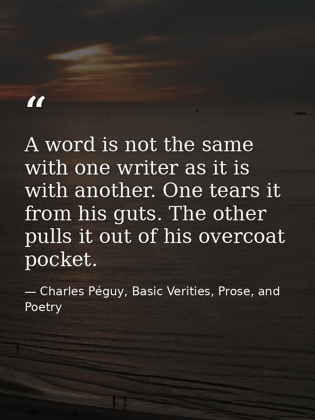 A word is not the same with one writer as it is with another. One tears it from his guts. The other pulls it out of his  — Charles Péguy, Basic Verities, Prose, and Poetry