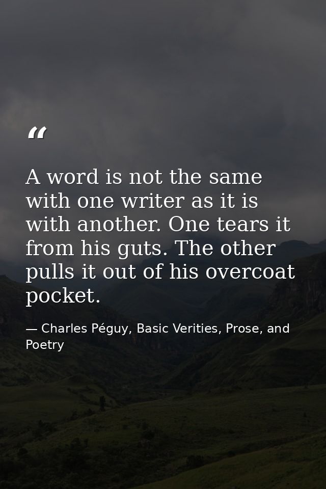 A word is not the same with one writer as it is with another. One tears it from his guts. The other pulls it out of his  — Charles Péguy, Basic Verities, Prose, and Poetry