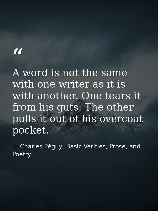 A word is not the same with one writer as it is with another. One tears it from his guts. The other pulls it out of his  — Charles Péguy, Basic Verities, Prose, and Poetry