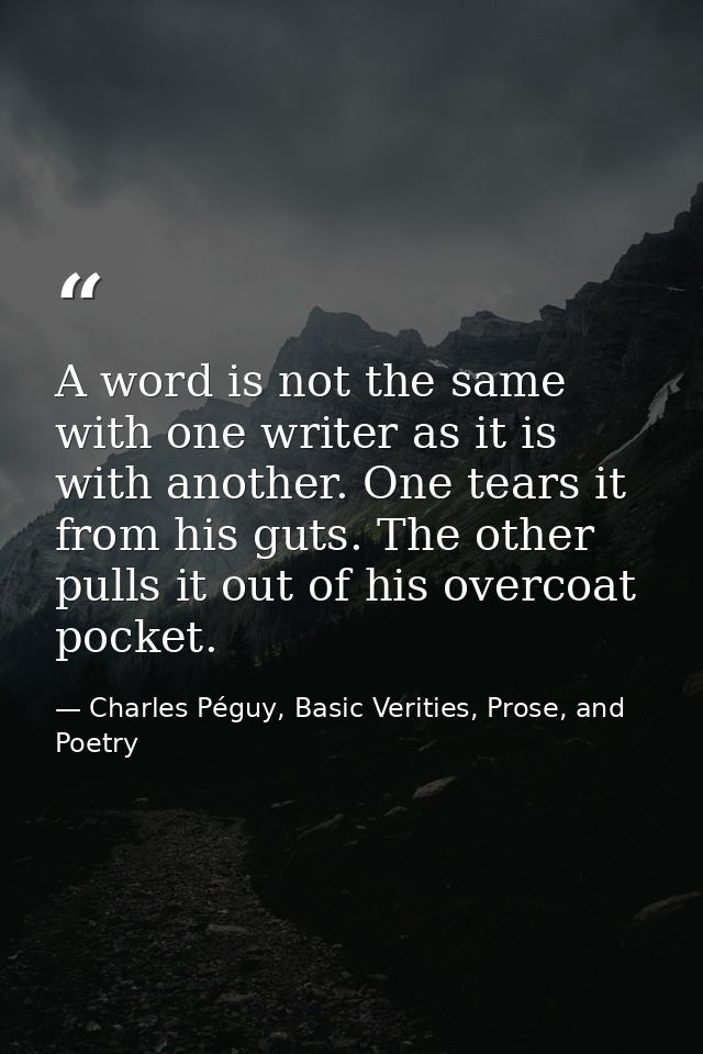A word is not the same with one writer as it is with another. One tears it from his guts. The other pulls it out of his  — Charles Péguy, Basic Verities, Prose, and Poetry