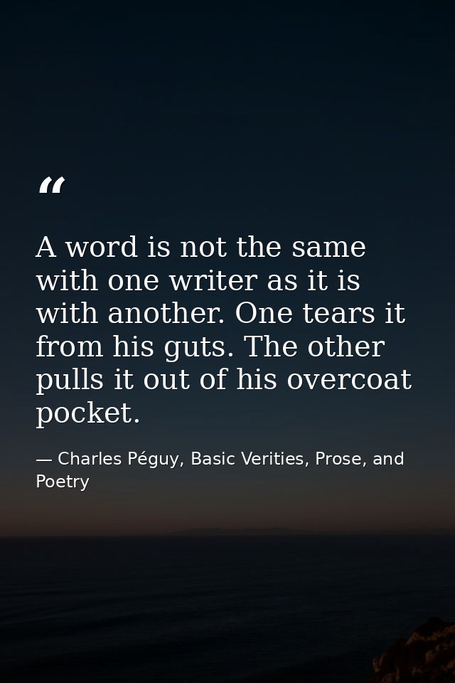A word is not the same with one writer as it is with another. One tears it from his guts. The other pulls it out of his  — Charles Péguy, Basic Verities, Prose, and Poetry