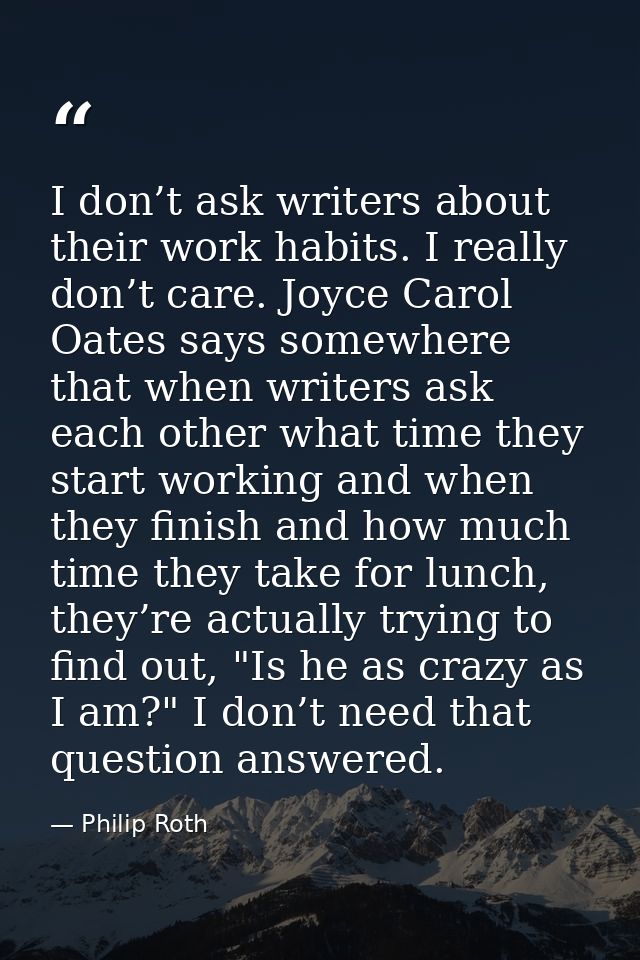 I don’t ask writers about their work habits. I really don’t care. Joyce Carol Oates says somewhere that when writers ask — Philip Roth